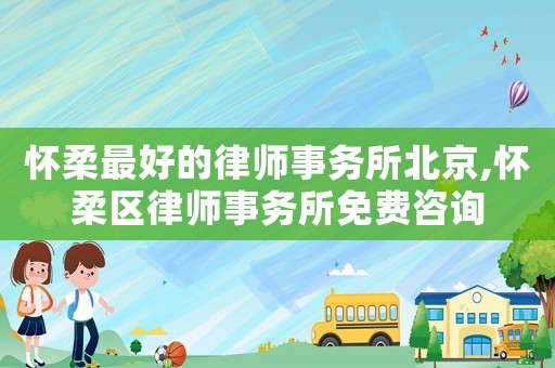 懷柔最好的律師事務(wù)所北京,懷柔區(qū)律師事務(wù)所免費咨詢