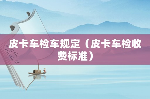 皮卡車檢車規(guī)定（皮卡車檢收費(fèi)標(biāo)準(zhǔn)）
