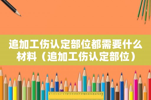 追加工傷認(rèn)定部位都需要什么材料（追加工傷認(rèn)定部位）