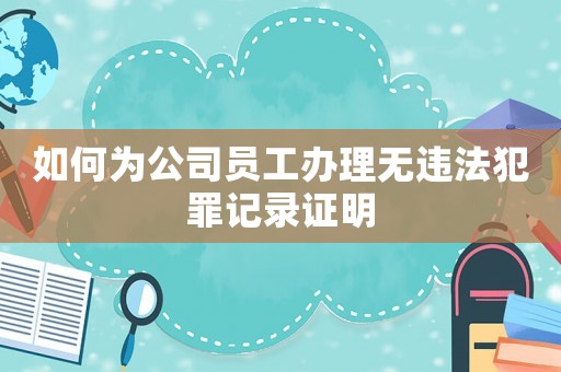 如何為公司員工辦理無(wú)違法犯罪記錄證明
