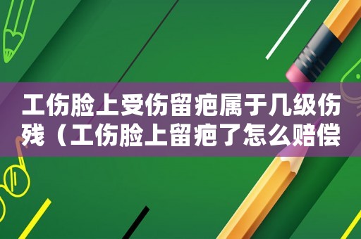 工傷臉上受傷留疤屬于幾級傷殘（工傷臉上留疤了怎么賠償）