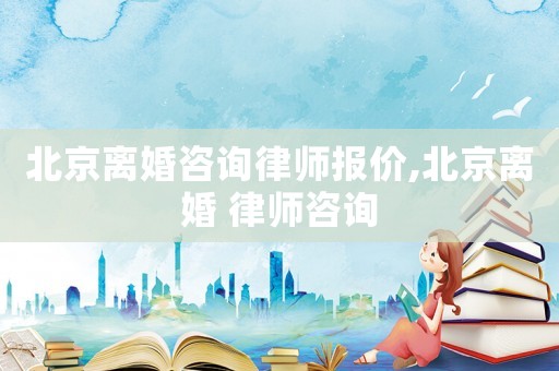 北京離婚咨詢律師報(bào)價(jià),北京離婚 律師咨詢