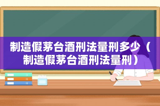 制造假茅臺(tái)酒刑法量刑多少（制造假茅臺(tái)酒刑法量刑）