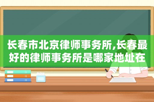 長(zhǎng)春市北京律師事務(wù)所,長(zhǎng)春最好的律師事務(wù)所是哪家地址在哪