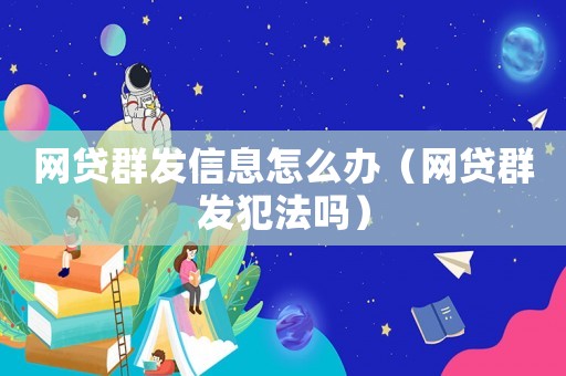 網(wǎng)貸群發(fā)信息怎么辦（網(wǎng)貸群發(fā)犯法嗎）