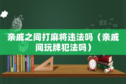 親戚之間打麻將違法嗎（親戚間玩牌犯法嗎）