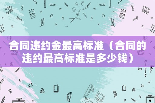 合同違約金最高標(biāo)準(zhǔn)（合同的違約最高標(biāo)準(zhǔn)是多少錢）