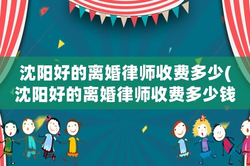 沈陽(yáng)好的離婚律師收費(fèi)多少(沈陽(yáng)好的離婚律師收費(fèi)多少錢一個(gè)月)