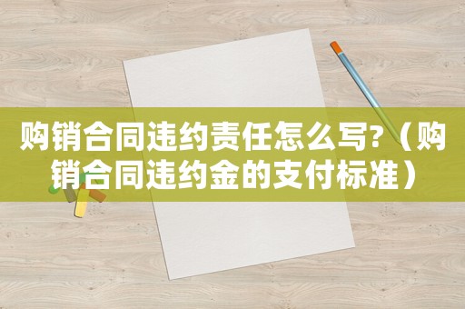 購銷合同違約責(zé)任怎么寫?（購銷合同違約金的支付標準）