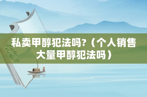 私賣甲醇犯法嗎?（個(gè)人銷售大量甲醇犯法嗎）
