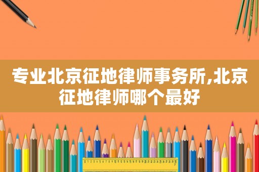 專業(yè)北京征地律師事務所,北京征地律師哪個最好
