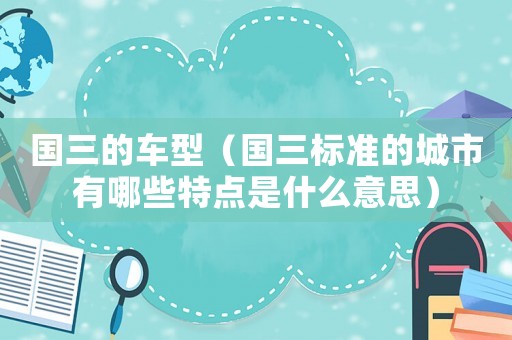 國三的車型（國三標(biāo)準(zhǔn)的城市有哪些特點(diǎn)是什么意思）