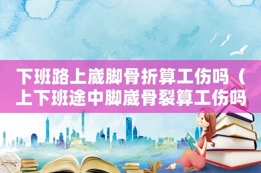 下班路上崴腳骨折算工傷嗎（上下班途中腳崴骨裂算工傷嗎）
