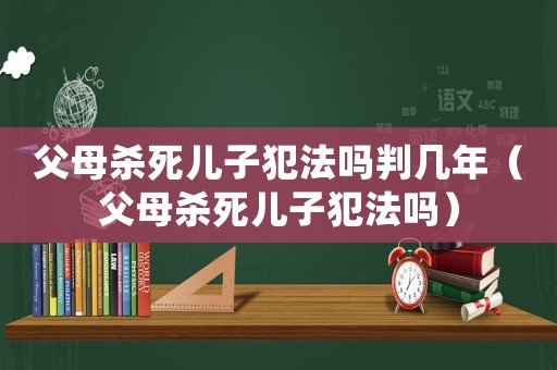 父母殺死兒子犯法嗎判幾年（父母殺死兒子犯法嗎）