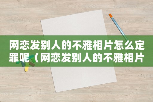網(wǎng)戀發(fā)別人的不雅相片怎么定罪呢（網(wǎng)戀發(fā)別人的不雅相片怎么定罪）