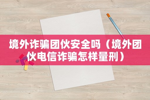 境外詐騙團伙安全嗎（境外團伙電信詐騙怎樣量刑）