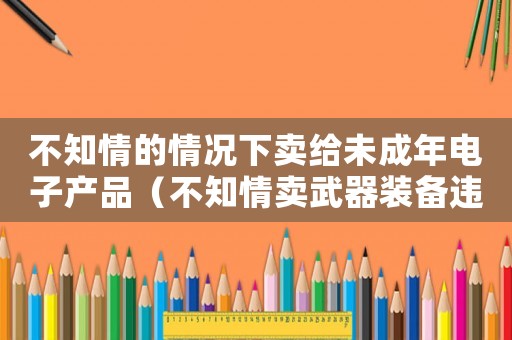 不知情的情況下賣給未成年電子產(chǎn)品（不知情賣武器裝備違禁品怎么定罪）