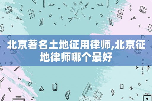 北京著名土地征用律師,北京征地律師哪個(gè)最好