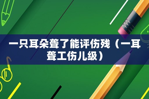 一只耳朵聾了能評傷殘（一耳聾工傷兒級）