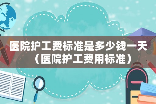 醫(yī)院護工費標準是多少錢一天（醫(yī)院護工費用標準）