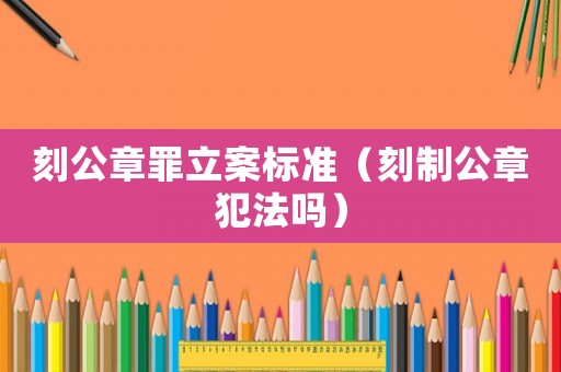 刻公章罪立案標(biāo)準(zhǔn)（刻制公章犯法嗎）