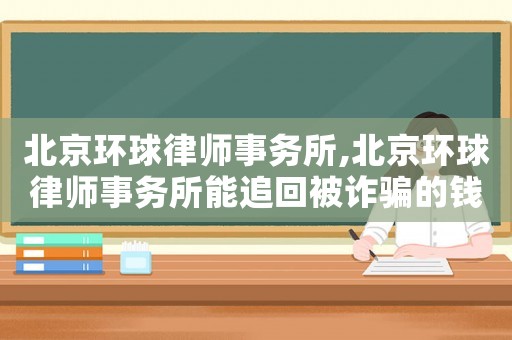 北京環(huán)球律師事務(wù)所,北京環(huán)球律師事務(wù)所能追回被詐騙的錢?