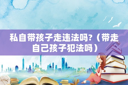 私自帶孩子走違法嗎?（帶走自己孩子犯法嗎）