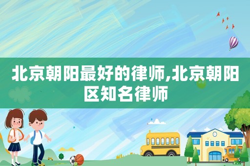 北京朝陽(yáng)最好的律師,北京朝陽(yáng)區(qū)知名律師