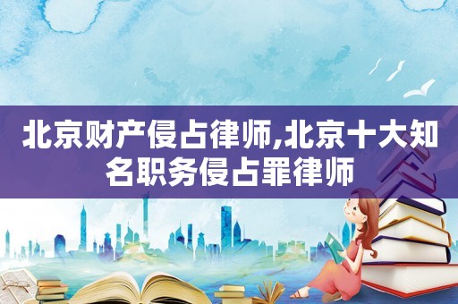 北京財(cái)產(chǎn)侵占律師,北京十大知名職務(wù)侵占罪律師