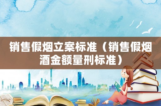 銷售假煙立案標(biāo)準(zhǔn)（銷售假煙酒金額量刑標(biāo)準(zhǔn)）