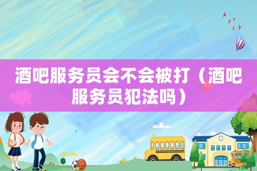 酒吧服務(wù)員會(huì)不會(huì)被打（酒吧服務(wù)員犯法嗎）