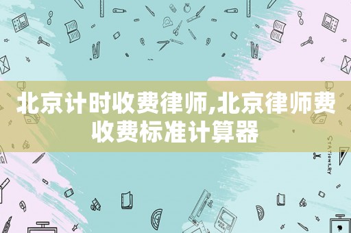 北京計(jì)時(shí)收費(fèi)律師,北京律師費(fèi)收費(fèi)標(biāo)準(zhǔn)計(jì)算器