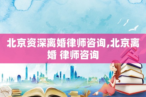 北京資深離婚律師咨詢,北京離婚 律師咨詢