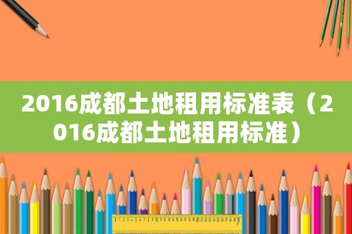2016成都土地租用標(biāo)準(zhǔn)表（2016成都土地租用標(biāo)準(zhǔn)）