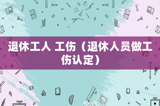 退休工人 工傷（退休人員做工傷認定）