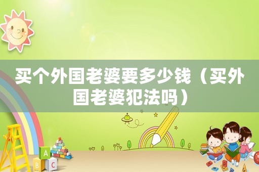 買個外國老婆要多少錢（買外國老婆犯法嗎）