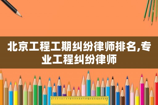 北京工程工期糾紛律師排名,專業(yè)工程糾紛律師