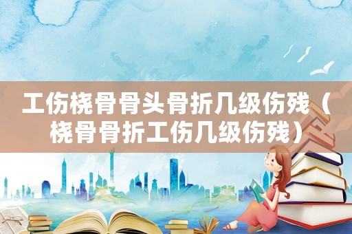 工傷橈骨骨頭骨折幾級傷殘（橈骨骨折工傷幾級傷殘）