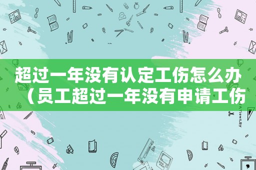 超過一年沒有認(rèn)定工傷怎么辦（員工超過一年沒有申請工傷怎么辦）