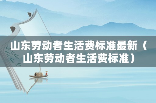 山東勞動(dòng)者生活費(fèi)標(biāo)準(zhǔn)最新（山東勞動(dòng)者生活費(fèi)標(biāo)準(zhǔn)）