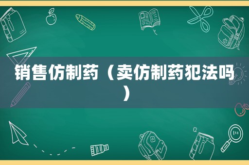 銷(xiāo)售仿制藥（賣(mài)仿制藥犯法嗎）