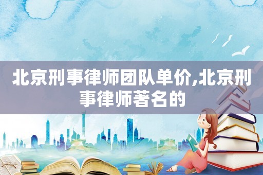 北京刑事律師團(tuán)隊(duì)單價(jià),北京刑事律師著名的