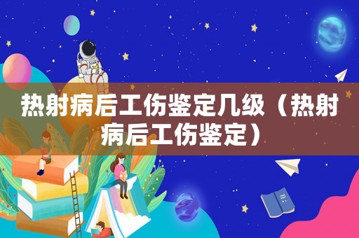 熱射病后工傷鑒定幾級（熱射病后工傷鑒定）