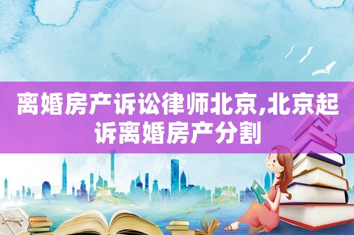 離婚房產(chǎn)訴訟律師北京,北京起訴離婚房產(chǎn)分割