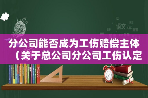 分公司能否成為工傷賠償主體（關(guān)于總公司分公司工傷認(rèn)定問(wèn)題）