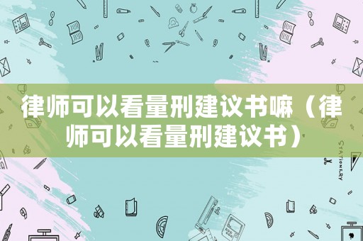 律師可以看量刑建議書嘛（律師可以看量刑建議書）