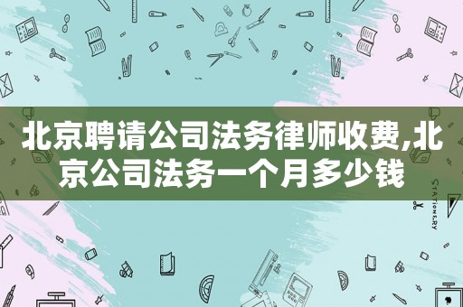 北京聘請(qǐng)公司法務(wù)律師收費(fèi),北京公司法務(wù)一個(gè)月多少錢