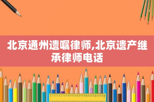 北京通州遺囑律師,北京遺產(chǎn)繼承律師電話