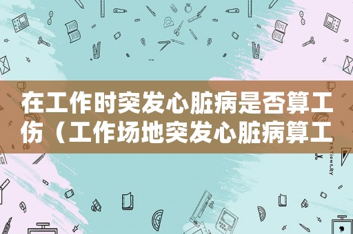 在工作時(shí)突發(fā)心臟病是否算工傷（工作場(chǎng)地突發(fā)心臟病算工傷嗎）