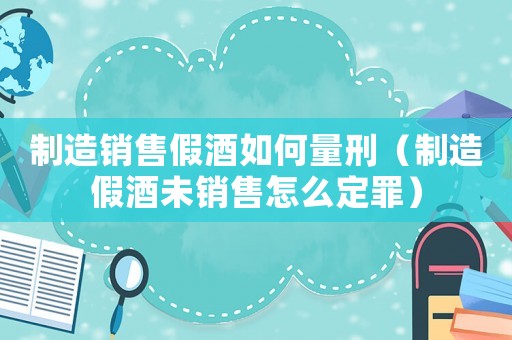 制造銷售假酒如何量刑（制造假酒未銷售怎么定罪）